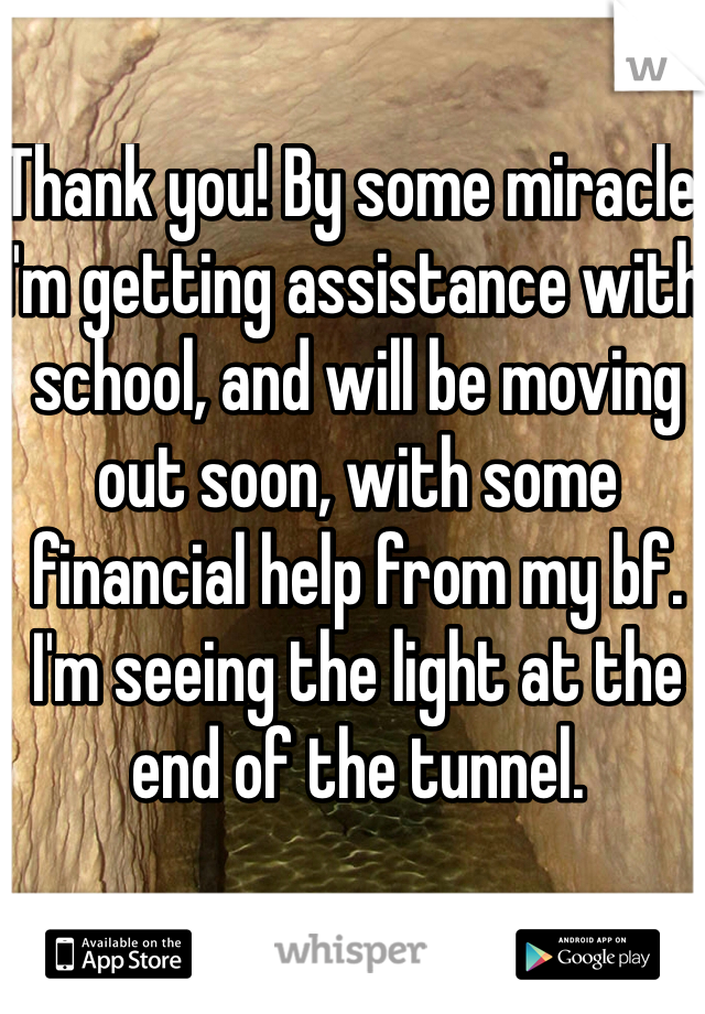 Thank you! By some miracle, I'm getting assistance with school, and will be moving out soon, with some financial help from my bf. I'm seeing the light at the end of the tunnel.