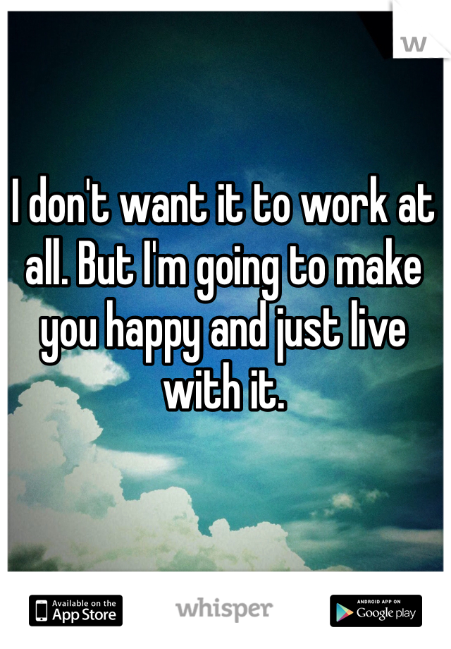 I don't want it to work at all. But I'm going to make you happy and just live with it. 