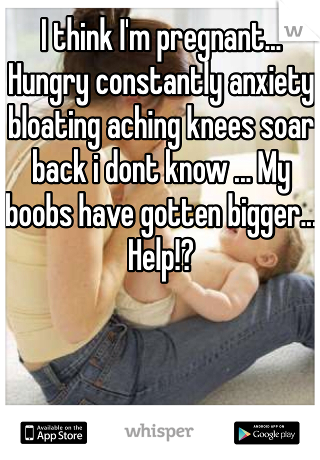 I think I'm pregnant... Hungry constantly anxiety bloating aching knees soar back i dont know ... My boobs have gotten bigger... Help!?