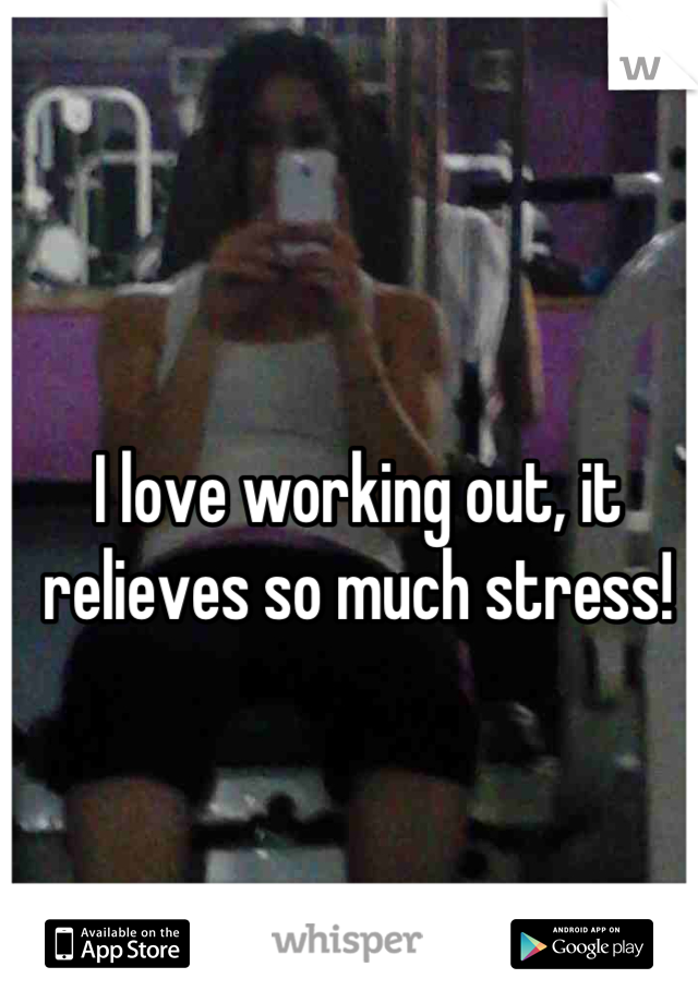 I love working out, it relieves so much stress!