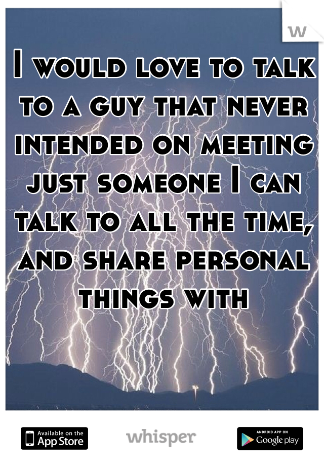 I would love to talk to a guy that never intended on meeting just someone I can talk to all the time, and share personal things with 