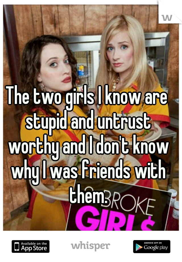 The two girls I know are stupid and untrust worthy and I don't know why I was friends with them.