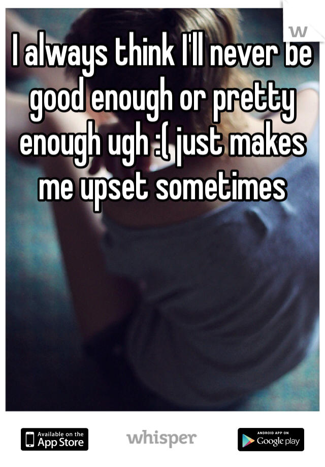 I always think I'll never be good enough or pretty enough ugh :( just makes me upset sometimes