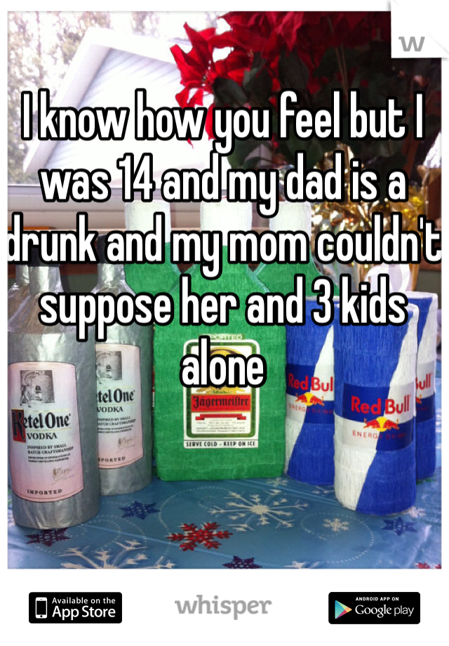 I know how you feel but I was 14 and my dad is a drunk and my mom couldn't suppose her and 3 kids alone