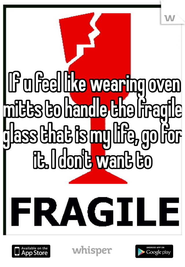  If u feel like wearing oven mitts to handle the fragile glass that is my life, go for it. I don't want to 