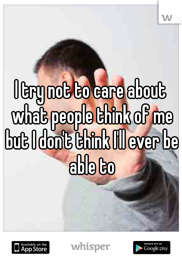 I try not to care about what people think of me but I don't think I'll ever be able to