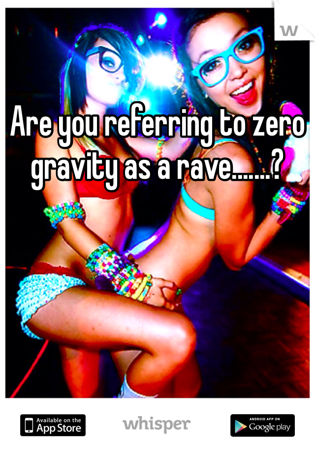 Are you referring to zero gravity as a rave.......?