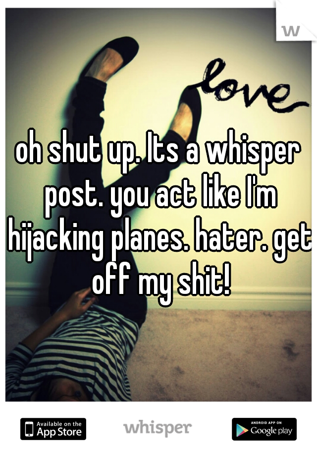 oh shut up. Its a whisper post. you act like I'm hijacking planes. hater. get off my shit!