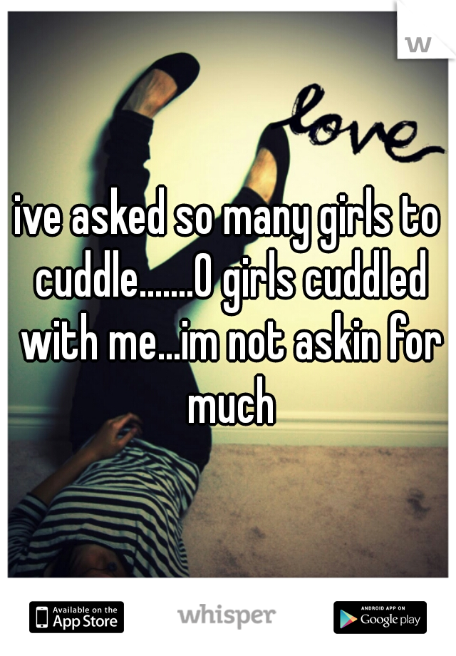 ive asked so many girls to cuddle.......0 girls cuddled with me...im not askin for much