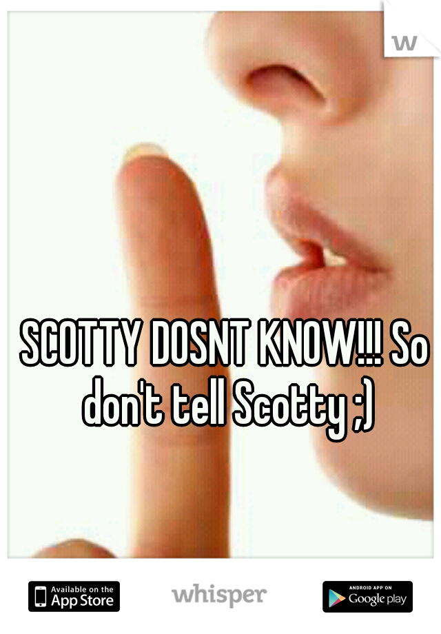 SCOTTY DOSNT KNOW!!! So don't tell Scotty ;)