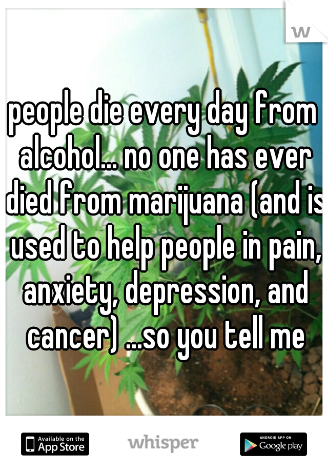 people die every day from alcohol... no one has ever died from marijuana (and is used to help people in pain, anxiety, depression, and cancer) ...so you tell me