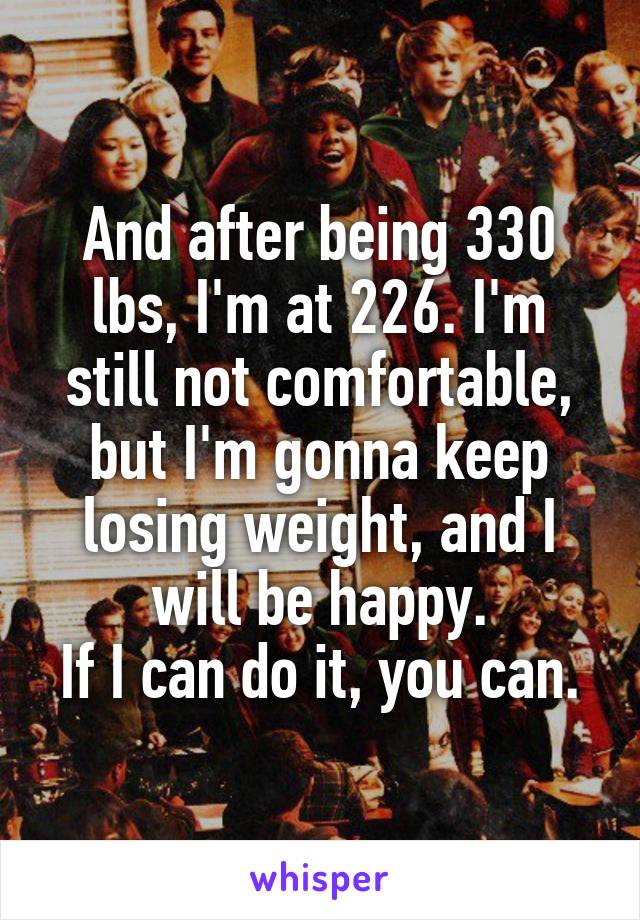 And after being 330 lbs, I'm at 226. I'm still not comfortable, but I'm gonna keep losing weight, and I will be happy.
If I can do it, you can.
