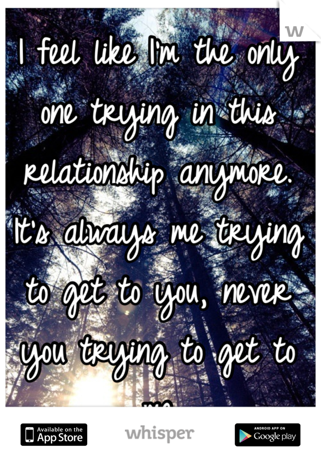 I feel like I'm the only one trying in this relationship anymore. It's always me trying to get to you, never you trying to get to me 