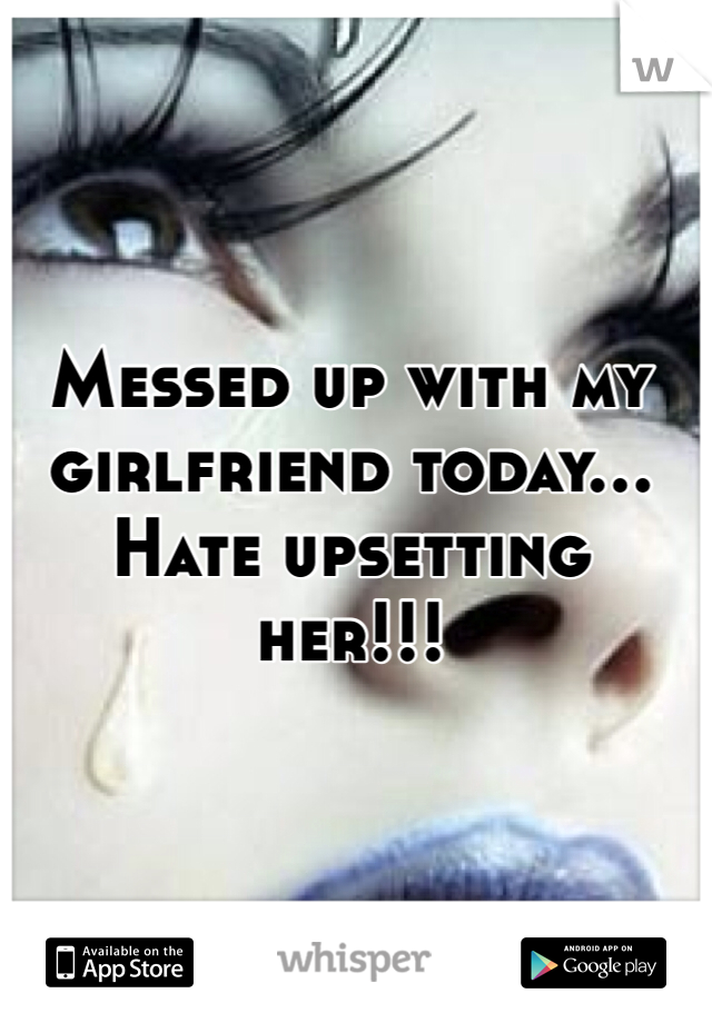 Messed up with my girlfriend today... Hate upsetting her!!!