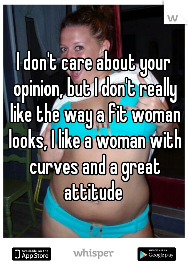 I don't care about your opinion, but I don't really like the way a fit woman looks, I like a woman with curves and a great attitude 