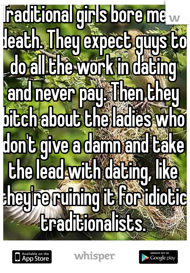 Traditional girls bore me to death. They expect guys to do all the work in dating and never pay. Then they bitch about the ladies who don't give a damn and take the lead with dating, like they're ruining it for idiotic traditionalists.