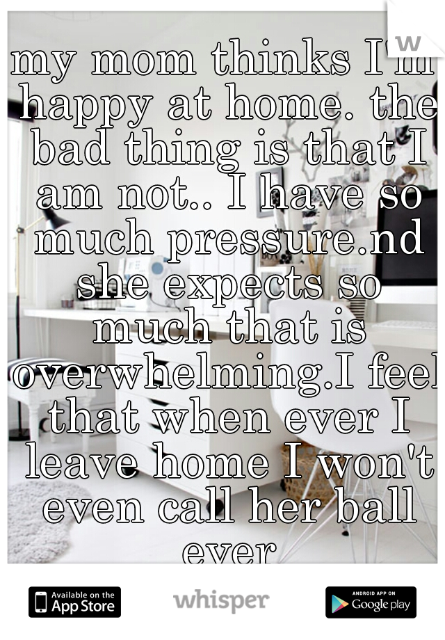 my mom thinks I'm happy at home. the bad thing is that I am not.. I have so much pressure.nd she expects so much that is overwhelming.I feel that when ever I leave home I won't even call her ball ever