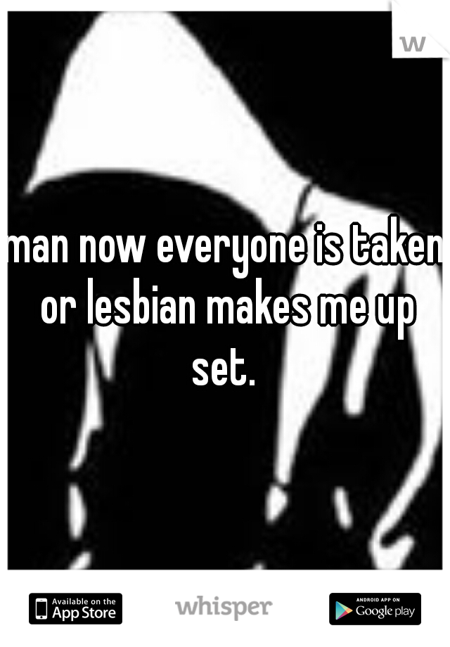 man now everyone is taken or lesbian makes me up set. 