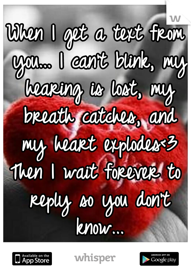 When I get a text from you... I can't blink, my hearing is lost, my breath catches, and my heart explodes<3

Then I wait forever to reply so you don't know...