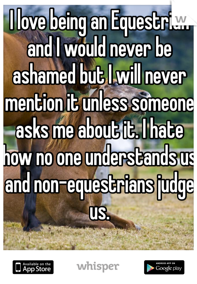 I love being an Equestrian and I would never be ashamed but I will never mention it unless someone asks me about it. I hate how no one understands us and non-equestrians judge us. 