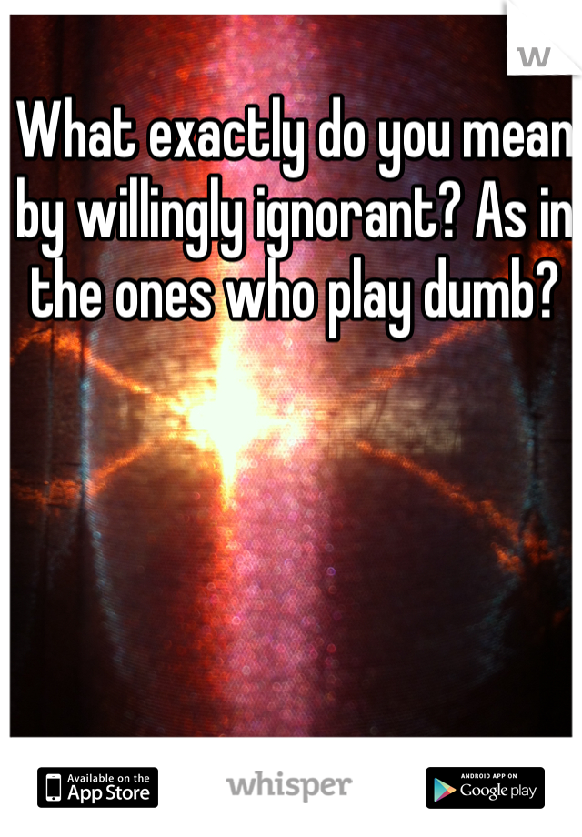 What exactly do you mean by willingly ignorant? As in the ones who play dumb? 