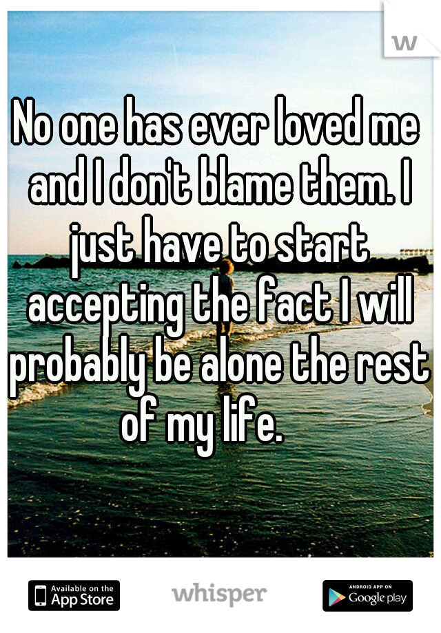 No one has ever loved me and I don't blame them. I just have to start accepting the fact I will probably be alone the rest of my life.    