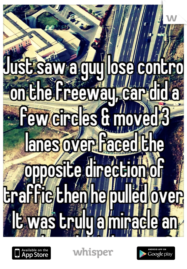 Just saw a guy lose control on the freeway, car did a few circles & moved 3 lanes over faced the opposite direction of traffic then he pulled over. It was truly a miracle an accident didn't happen :O  