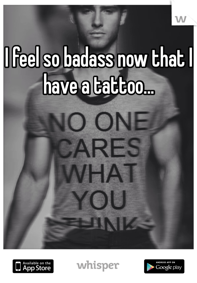 I feel so badass now that I have a tattoo...