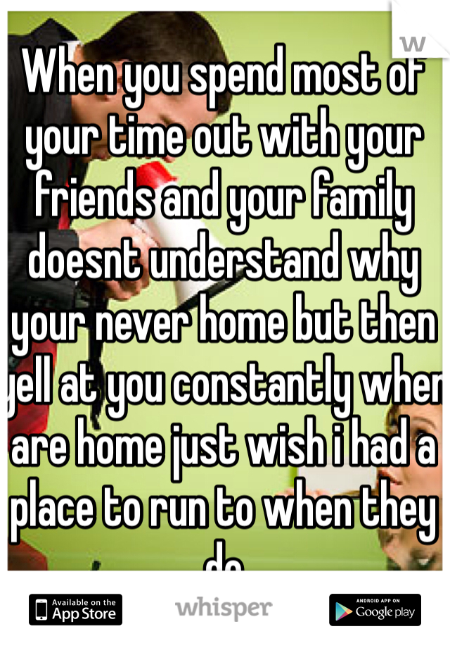 When you spend most of your time out with your friends and your family doesnt understand why your never home but then yell at you constantly when are home just wish i had a place to run to when they do 