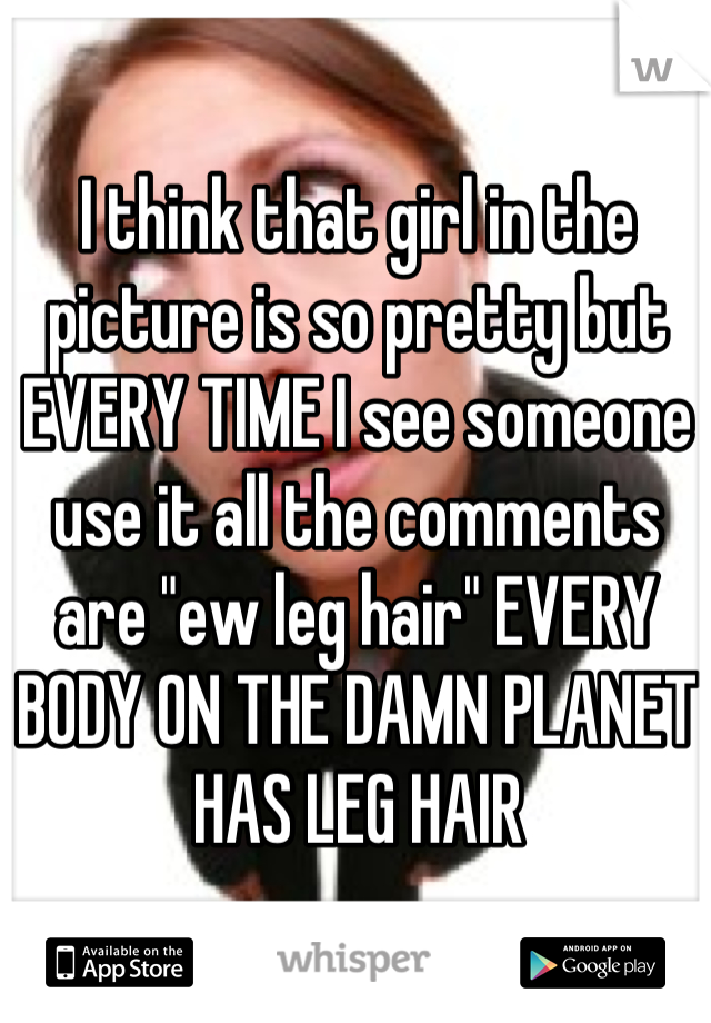 I think that girl in the picture is so pretty but EVERY TIME I see someone use it all the comments are "ew leg hair" EVERY BODY ON THE DAMN PLANET HAS LEG HAIR