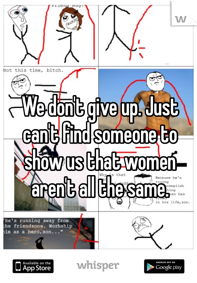 We don't give up. Just can't find someone to show us that women aren't all the same.