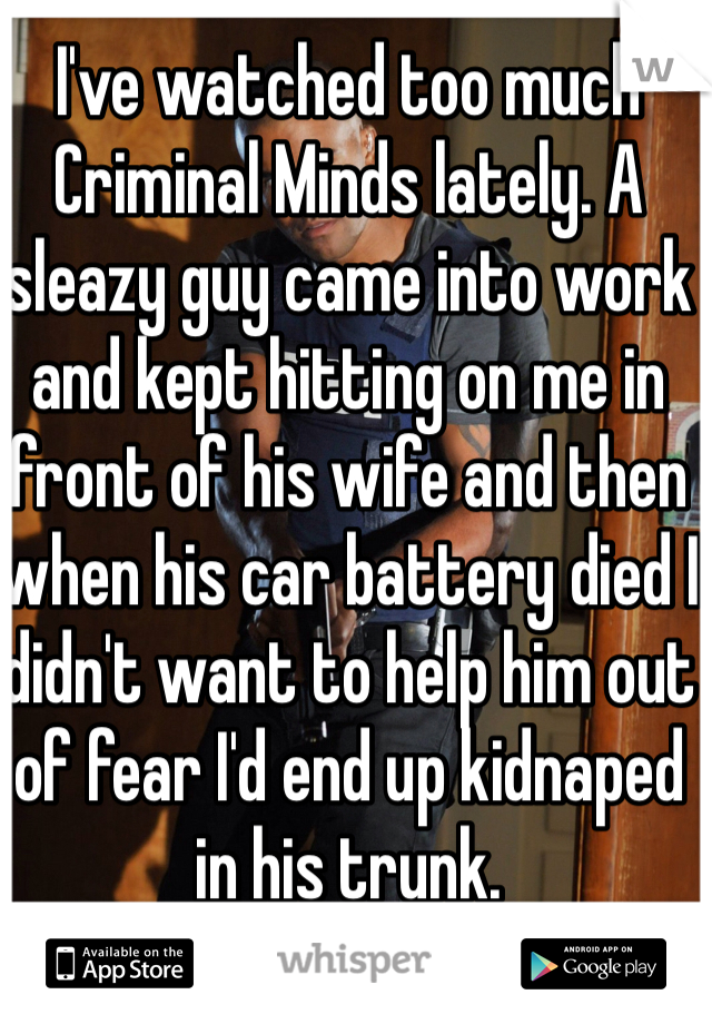 I've watched too much Criminal Minds lately. A sleazy guy came into work and kept hitting on me in front of his wife and then when his car battery died I didn't want to help him out of fear I'd end up kidnaped in his trunk. 