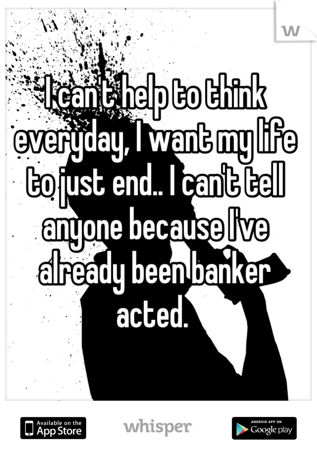 I can't help to think everyday, I want my life to just end.. I can't tell anyone because I've already been banker acted. 