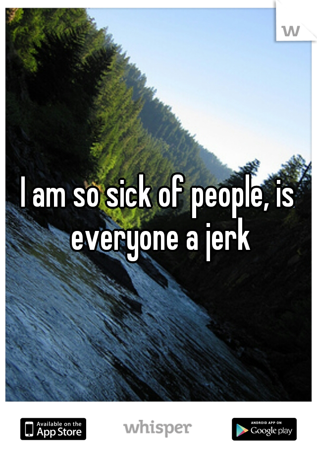 I am so sick of people, is everyone a jerk