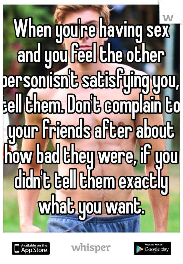 When you're having sex and you feel the other person isn't satisfying you, tell them. Don't complain to your friends after about how bad they were, if you didn't tell them exactly what you want.