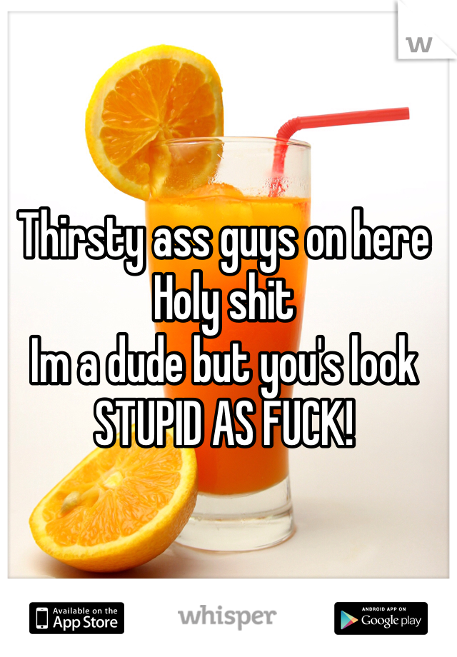 Thirsty ass guys on here
Holy shit
Im a dude but you's look
STUPID AS FUCK!