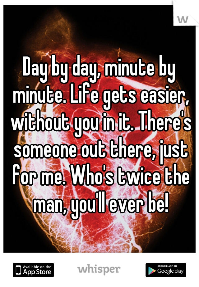 Day by day, minute by minute. Life gets easier, without you in it. There's someone out there, just for me. Who's twice the man, you'll ever be!