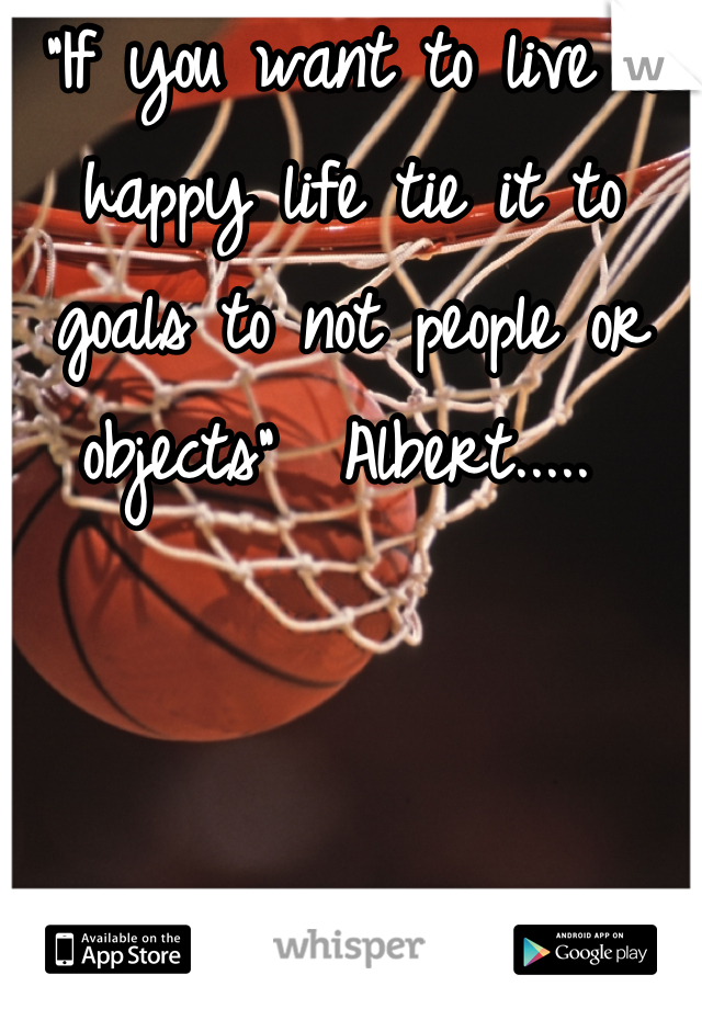 "If you want to live a happy life tie it to goals to not people or objects"  Albert..... 