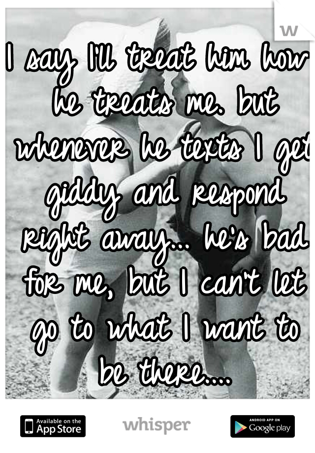 I say I'll treat him how he treats me. but whenever he texts I get giddy and respond right away... he's bad for me, but I can't let go to what I want to be there....