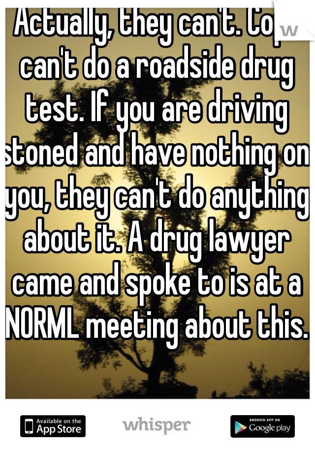 Actually, they can't. Cops can't do a roadside drug test. If you are driving stoned and have nothing on you, they can't do anything about it. A drug lawyer came and spoke to is at a NORML meeting about this. 