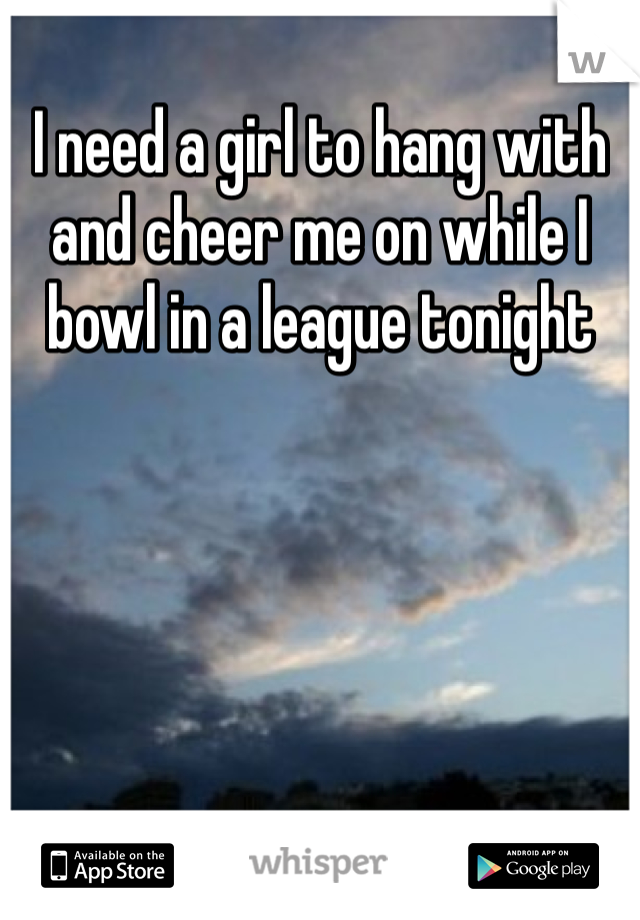 I need a girl to hang with and cheer me on while I bowl in a league tonight 