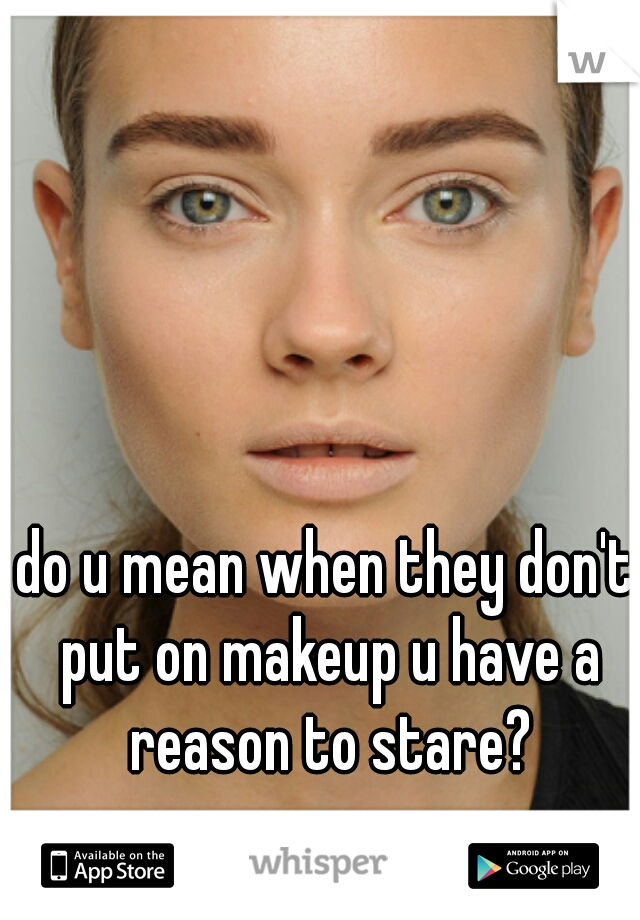 do u mean when they don't put on makeup u have a reason to stare?