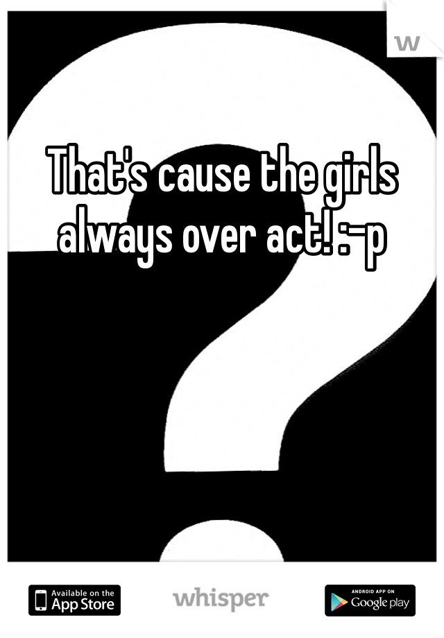 That's cause the girls always over act! :-p