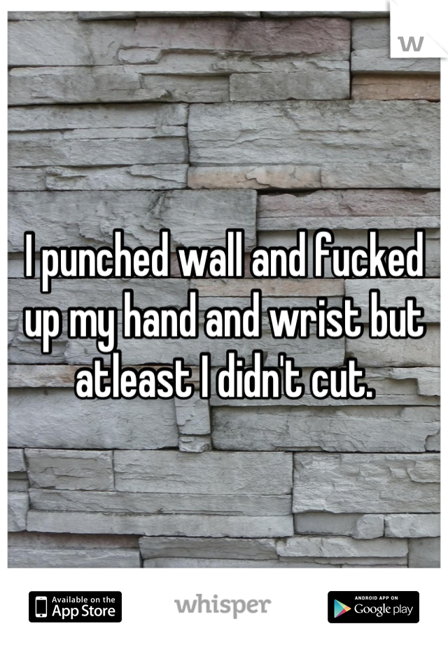 I punched wall and fucked up my hand and wrist but atleast I didn't cut.