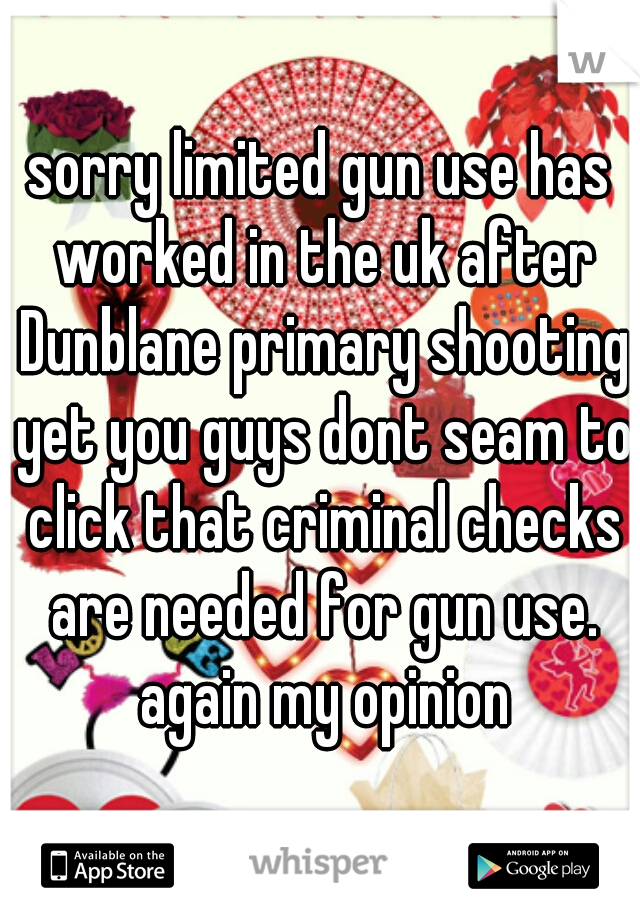 sorry limited gun use has worked in the uk after Dunblane primary shooting yet you guys dont seam to click that criminal checks are needed for gun use. again my opinion