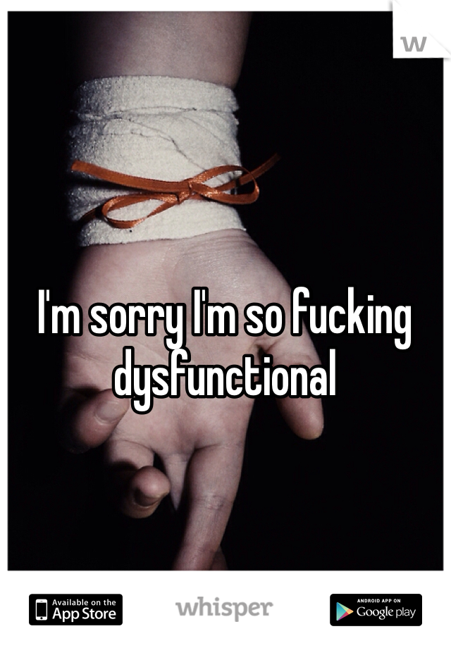 I'm sorry I'm so fucking dysfunctional