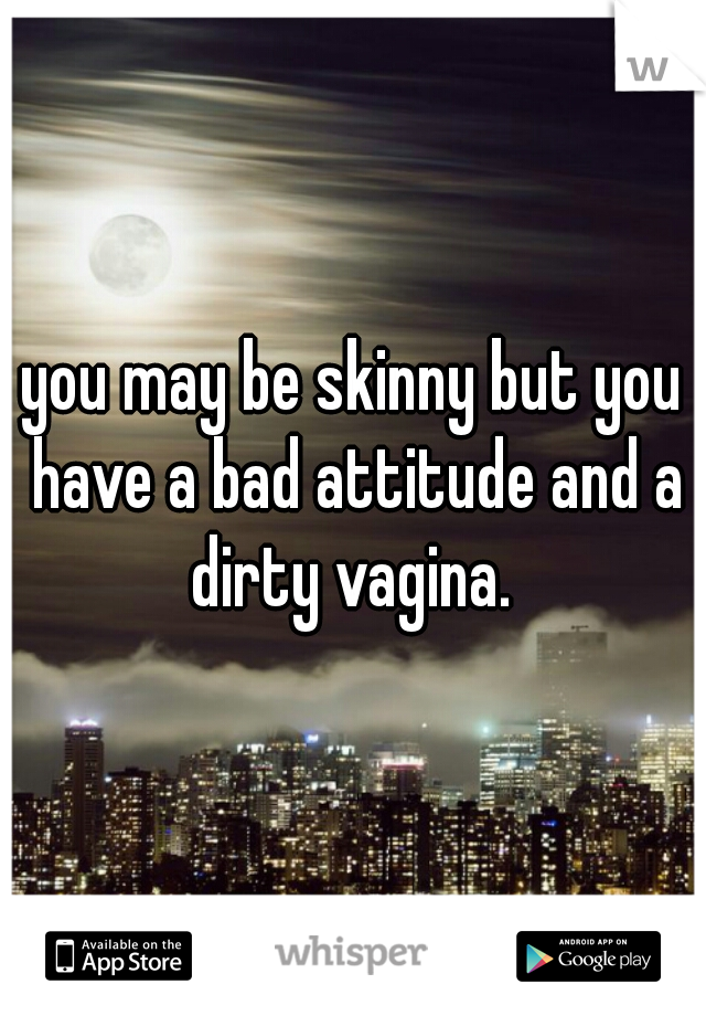 you may be skinny but you have a bad attitude and a dirty vagina. 