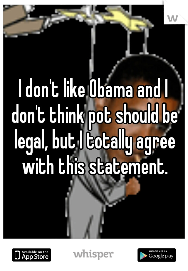 I don't like Obama and I don't think pot should be legal, but I totally agree with this statement.