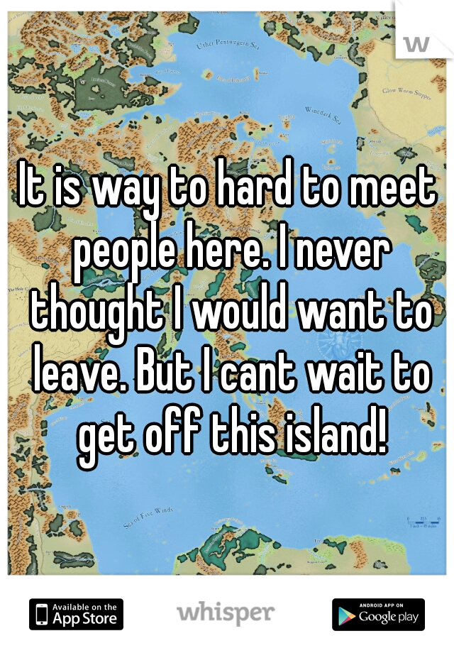 It is way to hard to meet people here. I never thought I would want to leave. But I cant wait to get off this island!