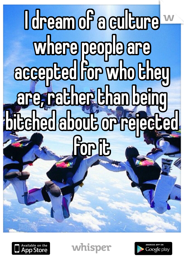 I dream of a culture where people are accepted for who they are, rather than being bitched about or rejected for it